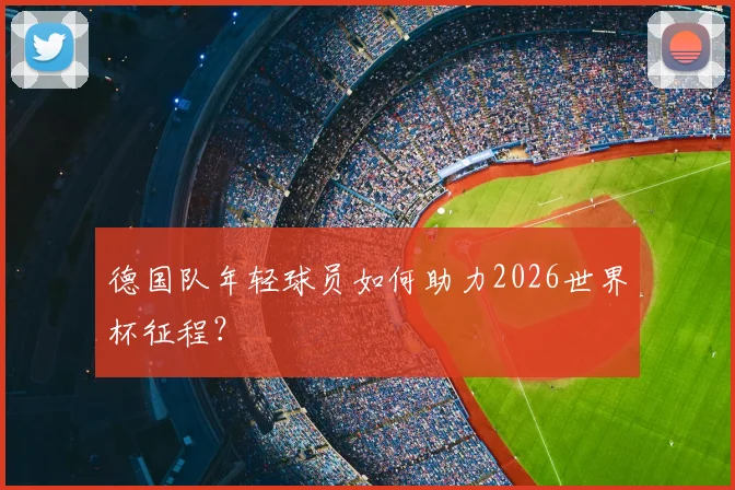 德国队年轻球员如何助力2026世界杯征程?