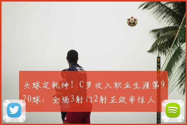 头球定乾坤！C罗攻入职业生涯第970球，全场3射门2射正效率惊人