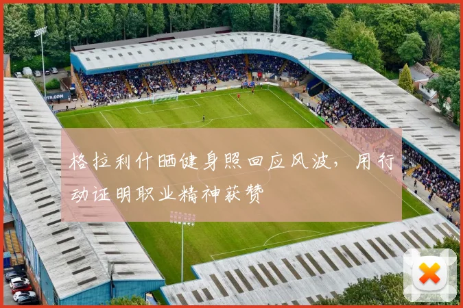 格拉利什晒健身照回应风波，用行动证明职业精神获赞