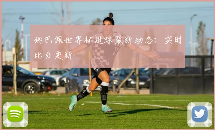 姆巴佩世界杯进球最新动态：实时比分更新