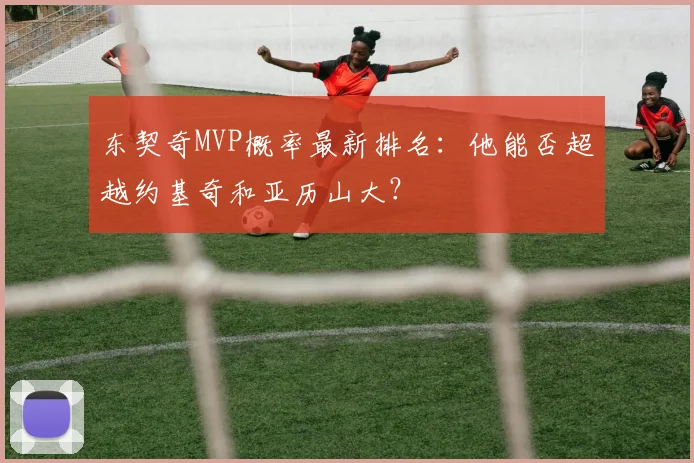 东契奇MVP概率最新排名:他能否超越约基奇和亚历山大?