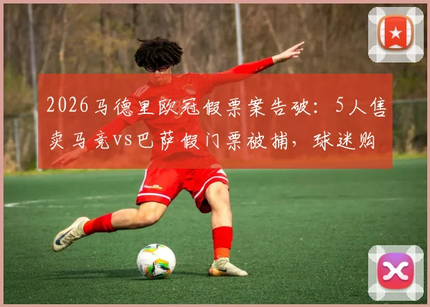 2026马德里欧冠假票案告破：5人售卖马竞vs巴萨假门票被捕，球迷购票防骗指南