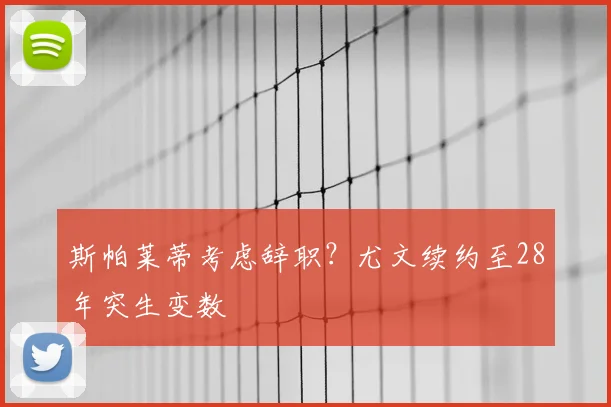 斯帕莱蒂考虑辞职？尤文续约至28年突生变数