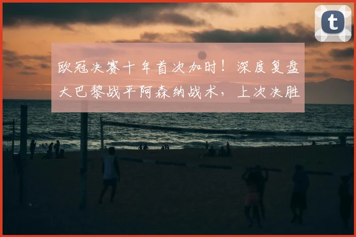 欧冠决赛十年首次加时!深度复盘大巴黎战平阿森纳战术,上次决胜源自皇马