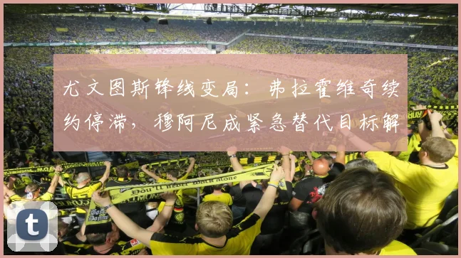 尤文图斯锋线变局:弗拉霍维奇续约停滞,穆阿尼成紧急替代目标解析