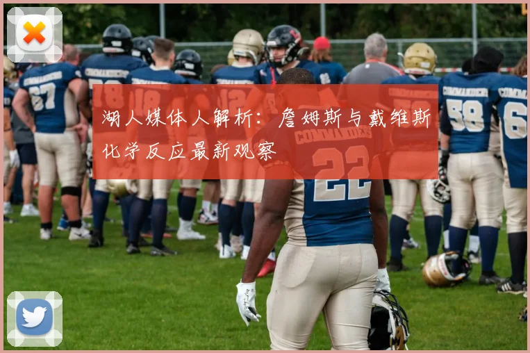 湖人媒体人解析：詹姆斯与戴维斯化学反应最新观察