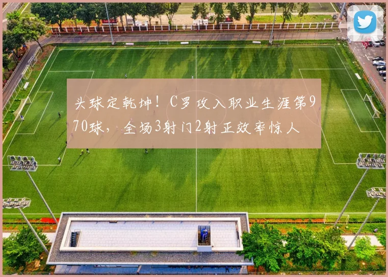 头球定乾坤！C罗攻入职业生涯第970球，全场3射门2射正效率惊人